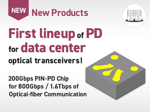 New Products / First lineup of PD for data center optical transceivers! 200Gbps PIN-PD Chip for 800Gbps / 1.6Tbps of Optical-fiber Communication